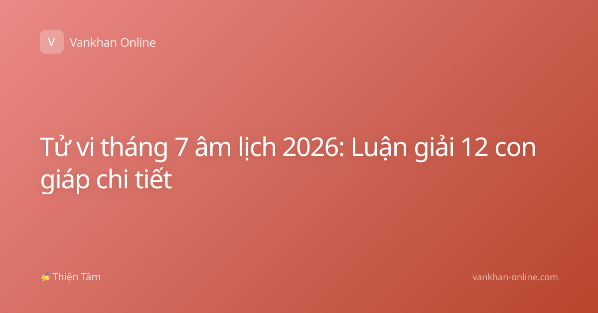 Tử vi tháng 7 âm lịch 2026: Luận giải 12 con giáp chi tiết