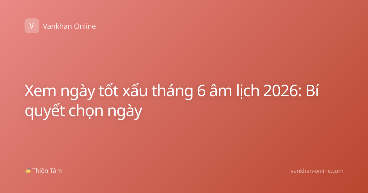 Xem ngày tốt xấu tháng 6 âm lịch 2026: Bí quyết chọn ngày